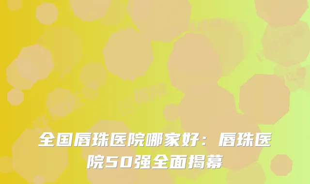全国唇珠医院哪家好：唇珠医院50强全面揭幕