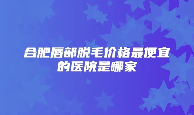合肥唇部脱毛价格便宜的医院是哪家