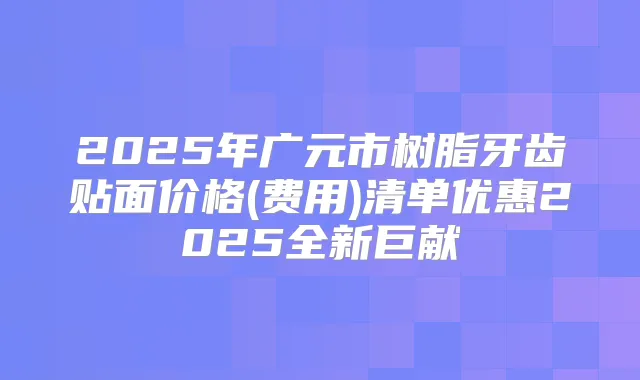 2025年广元市树脂牙齿贴面价格(费用)清单优惠2025全新巨献