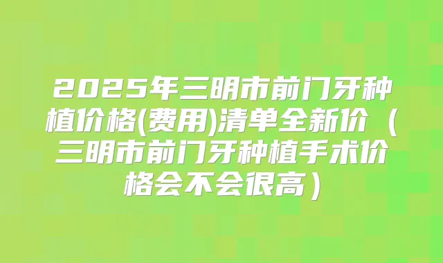 2025年三明市前门牙种植价格(费用)清单全新价（三明市前门牙种植手术价格会不会很高）