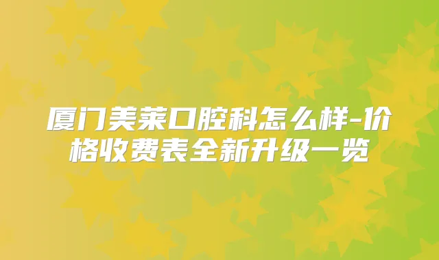 厦门美莱口腔科怎么样-价格收费表全新升级一览