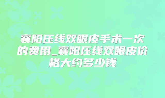襄阳压线双眼皮手术一次的费用_襄阳压线双眼皮价格大约多少钱