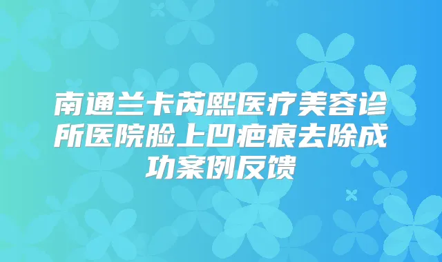 南通兰卡芮熙医疗美容诊所医院脸上凹疤痕去除成功案例反馈