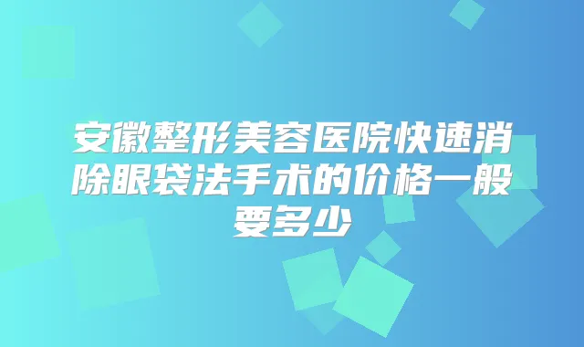 安徽整形美容医院快速消除眼袋法手术的价格一般要多少