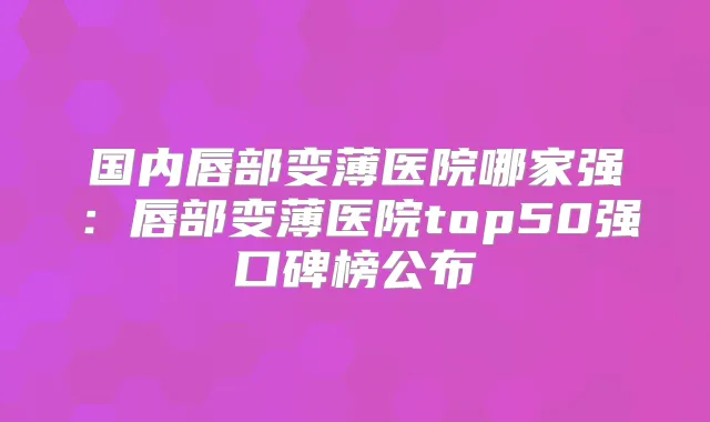 国内唇部变薄医院哪家强:唇部变薄医院top50强口碑榜公布