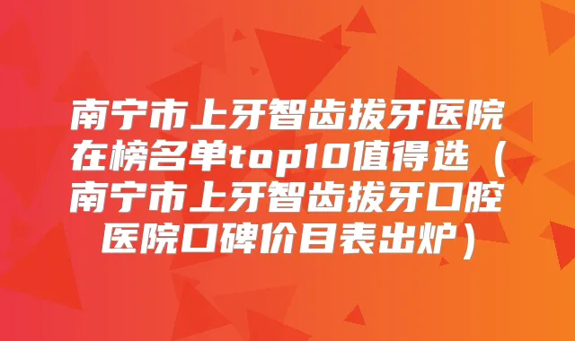 南宁市上牙智齿拔牙医院在榜名单top10值得选（南宁市上牙智齿拔牙口腔医院口碑价目表出炉）