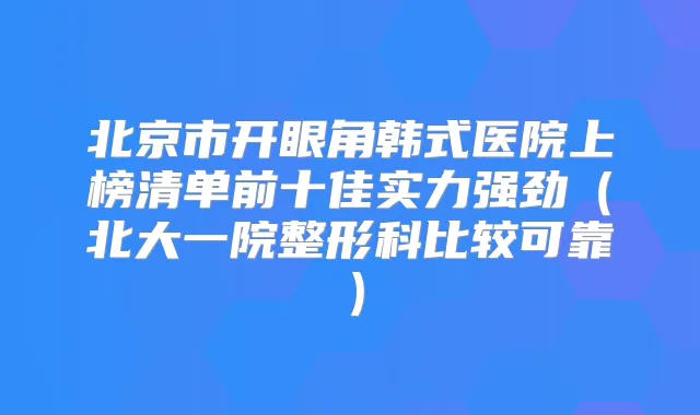 北京市开眼角韩式医院上榜清单前十佳实力强劲（北大一院整形科比较可靠）