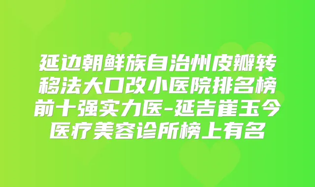 延边朝鲜族自治州皮瓣转移法大口改小医院排名榜前十强实力医-延吉崔玉今医疗美容诊所榜上有名