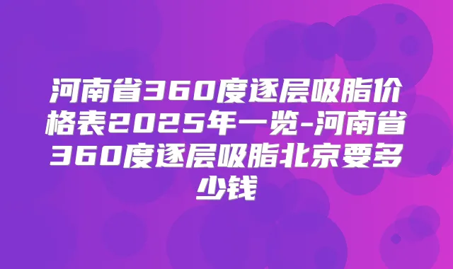 河南省360度逐层吸脂价格表2025年一览-河南省360度逐层吸脂北京要多少钱