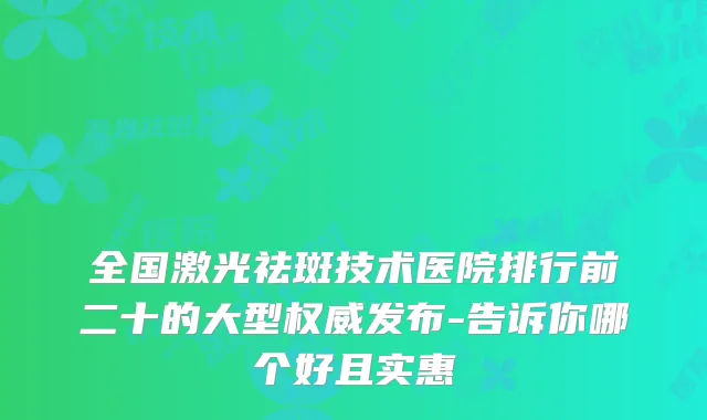 全国激光祛斑技术医院排行前二十的大型发布-告诉你哪个好且实惠