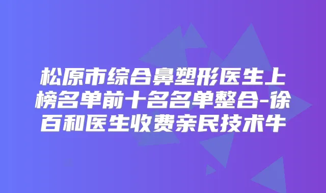 松原市综合鼻塑形医生上榜名单前十名名单整合-徐百和医生收费亲民技术牛