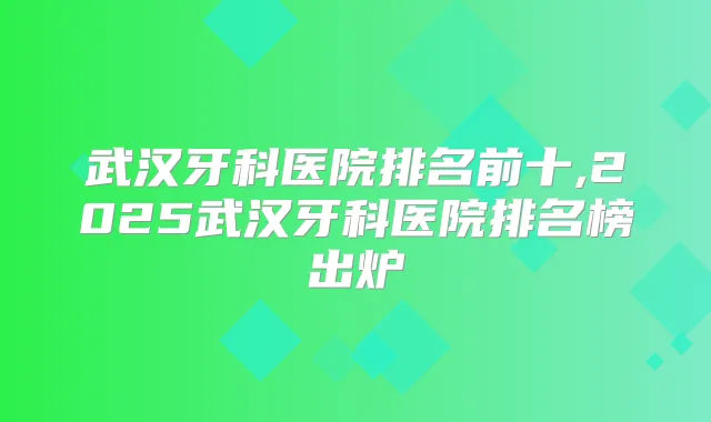 武汉牙科医院排名前十,2025武汉牙科医院排名榜出炉