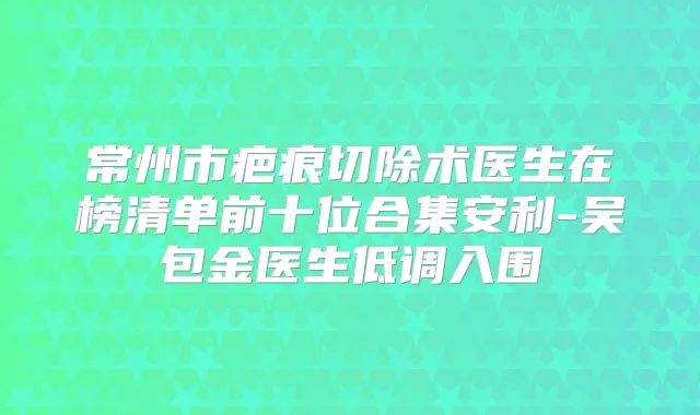 常州市疤痕切除术医生在榜清单前十位合集安利-吴包金医生低调入围