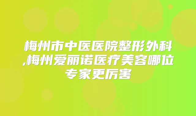 梅州市中医医院整形外科,梅州爱丽诺医疗美容哪位专家更厉害