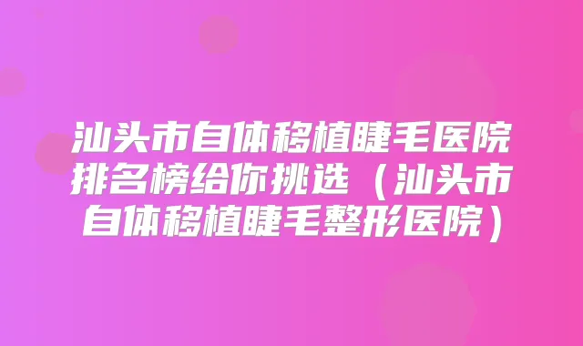 汕头市自体移植睫毛医院排名榜给你挑选(汕头市自体移植睫毛整形医院)