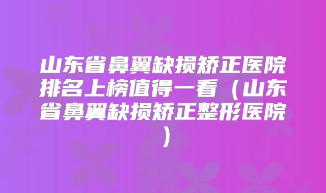 山东省鼻翼缺损矫正医院排名上榜值得一看（山东省鼻翼缺损矫正整形医院）