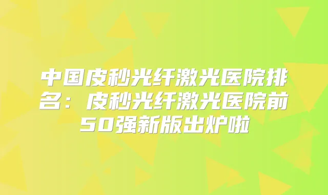 中国皮秒光纤激光医院排名:皮秒光纤激光医院前50强新版出炉啦