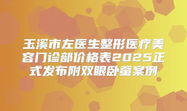 玉溪市左医生整形医疗美容门诊部价格表2025正式发布附双眼卧蚕案例