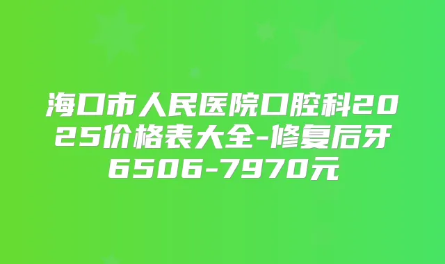 海口市人民医院口腔科2025价格表大全-修复后牙6506-7970元
