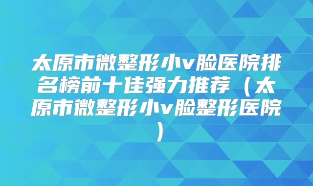 太原市微整形小v脸医院排名榜前十佳强力推荐(太原市微整形小v脸整形医院)