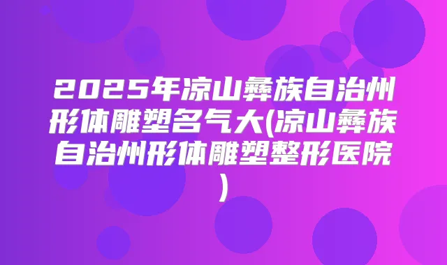 2025年凉山彝族自治州形体雕塑名气大(凉山彝族自治州形体雕塑整形医院)