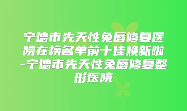 宁德市先天性兔唇修复医院在榜名单前十佳焕新啦-宁德市先天性兔唇修复整形医院