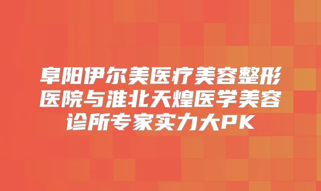 阜阳伊尔美医疗美容整形医院与淮北天煌医学美容诊所专家实力大PK