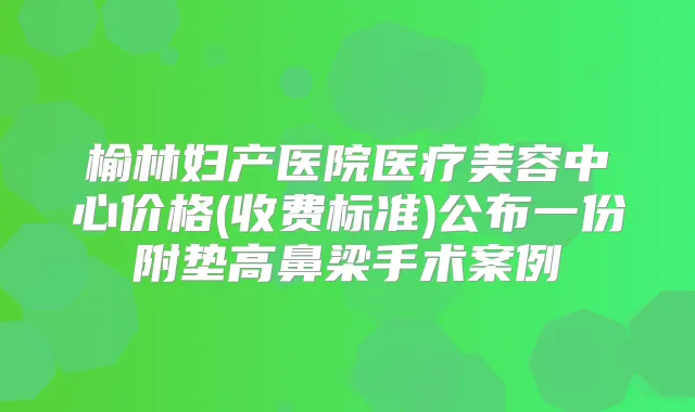 榆林妇产医院医疗美容中心价格(收费标准)公布一份附垫高鼻梁手术案例