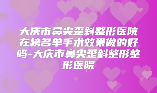 大庆市鼻尖歪斜整形医院在榜名单手术效果做的好吗-大庆市鼻尖歪斜整形整形医院