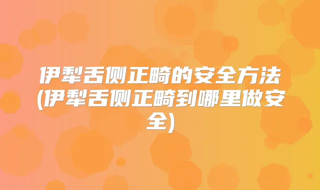 伊犁舌侧正畸的安全方法(伊犁舌侧正畸到哪里做安全)