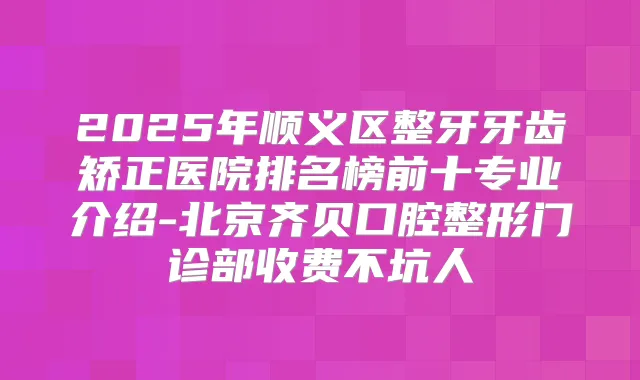 2025年顺义区整牙牙齿矫正医院排名榜前十专业介绍-北京齐贝口腔整形门诊部收费不坑人