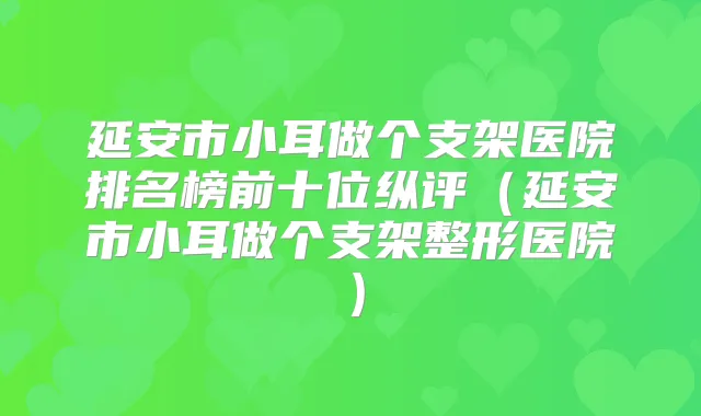 延安市小耳做个支架医院排名榜前十位纵评(延安市小耳做个支架整形医院)