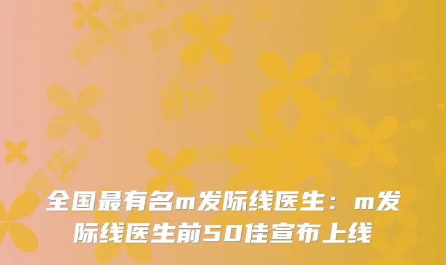 全国有名m发际线医生：m发际线医生前50佳宣布上线