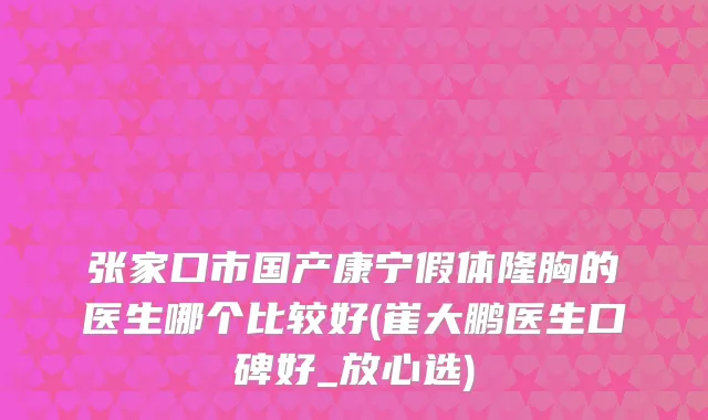 张家口市国产康宁假体隆胸的医生哪个比较好(崔大鹏医生口碑好_放心选)
