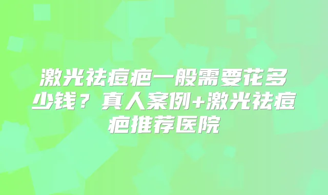 激光祛痘疤一般需要花多少钱?真人案例+激光祛痘疤推荐医院