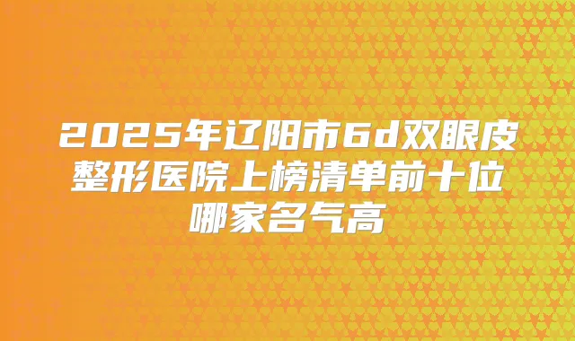 2025年辽阳市6d双眼皮整形医院上榜清单前十位哪家名气高