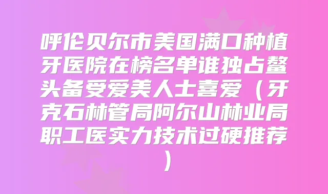 呼伦贝尔市美国满口种植牙医院在榜名单谁独占鳌头备受爱美人士喜爱（牙克石林管局阿尔山林业局职工医实力技术过硬推荐）