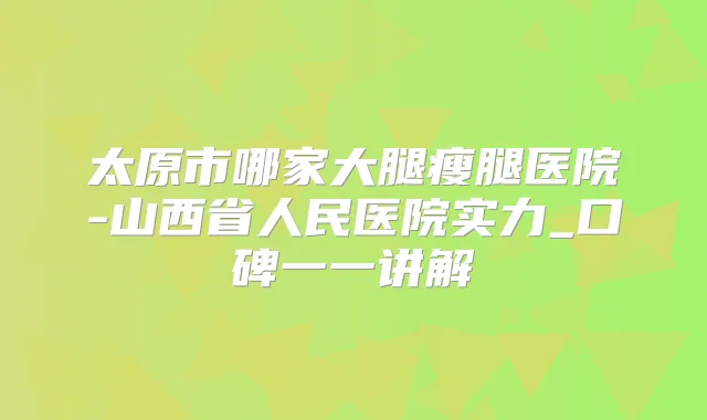 太原市哪家大腿瘦腿医院-山西省人民医院实力_口碑一一讲解