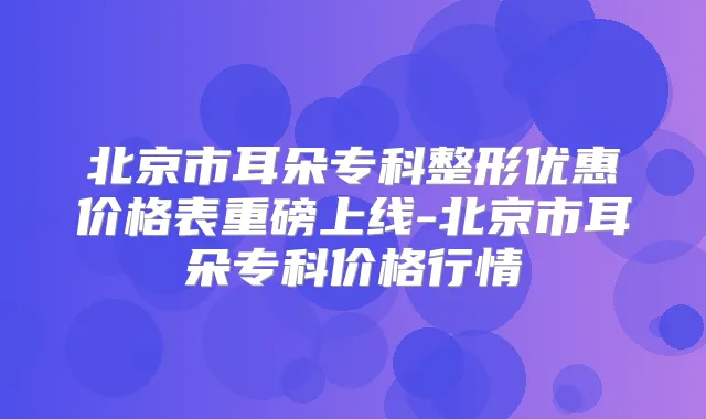 北京市耳朵专科整形优惠价格表重磅上线-北京市耳朵专科价格行情