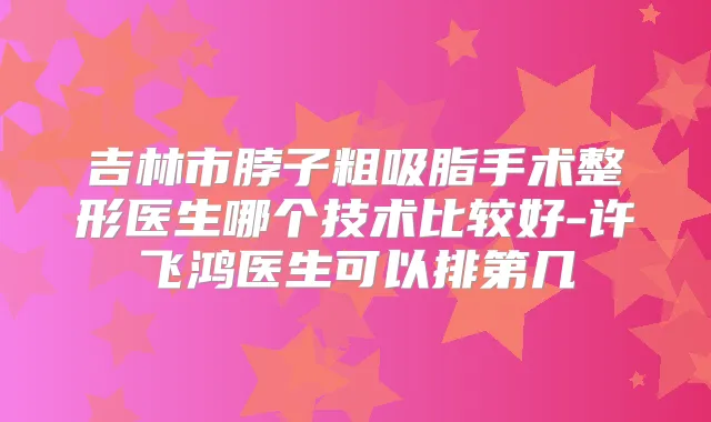 吉林市脖子粗吸脂手术整形医生哪个技术比较好-许飞鸿医生可以排第几