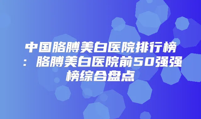 中国胳膊美白医院排行榜:胳膊美白医院前50强强榜综合盘点