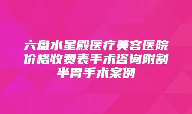 六盘水星殿医疗美容医院价格收费表手术咨询附割半胃手术案例