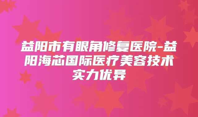 益阳市有眼角修复医院-益阳海芯国际医疗美容技术实力优异