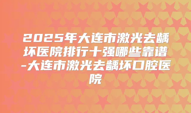 2025年大连市激光去龋坏医院排行十强哪些靠谱-大连市激光去龋坏口腔医院