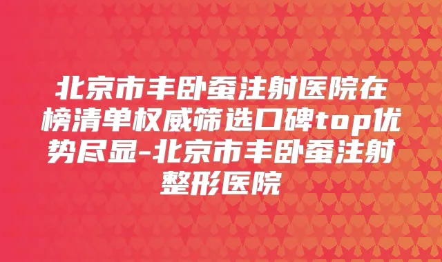 北京市丰卧蚕注射医院在榜清单筛选口碑top优势尽显-北京市丰卧蚕注射整形医院