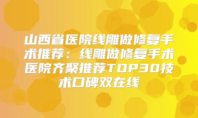 山西省医院线雕做修复手术推荐：线雕做修复手术医院齐聚推荐TOP30技术口碑双在线