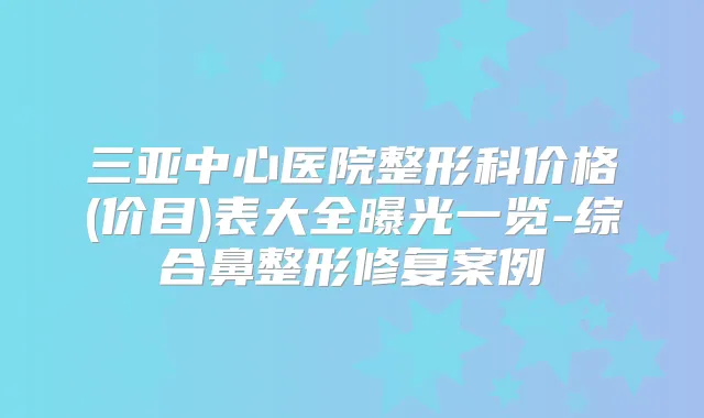 三亚中心医院整形科价格(价目)表大全曝光一览-综合鼻整形修复案例