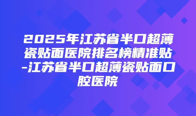 2025年江苏省半口超薄瓷贴面医院排名榜精准贴-江苏省半口超薄瓷贴面口腔医院