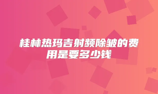 桂林热玛吉射频除皱的费用是要多少钱