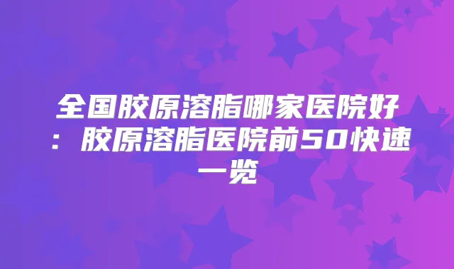 全国胶原溶脂哪家医院好:胶原溶脂医院前50快速一览